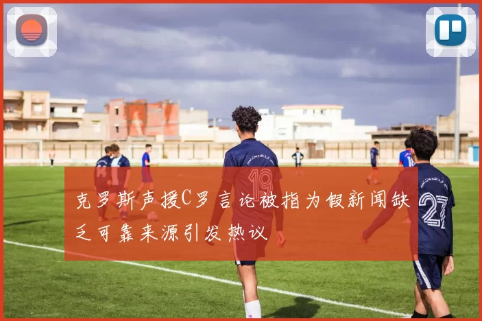 克罗斯声援C罗言论被指为假新闻缺乏可靠来源引发热议