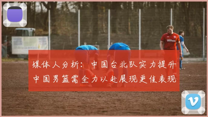 媒体人分析：中国台北队实力提升中国男篮需全力以赴展现更佳表现