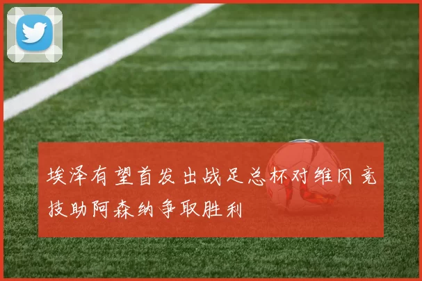 埃泽有望首发出战足总杯对维冈竞技助阿森纳争取胜利