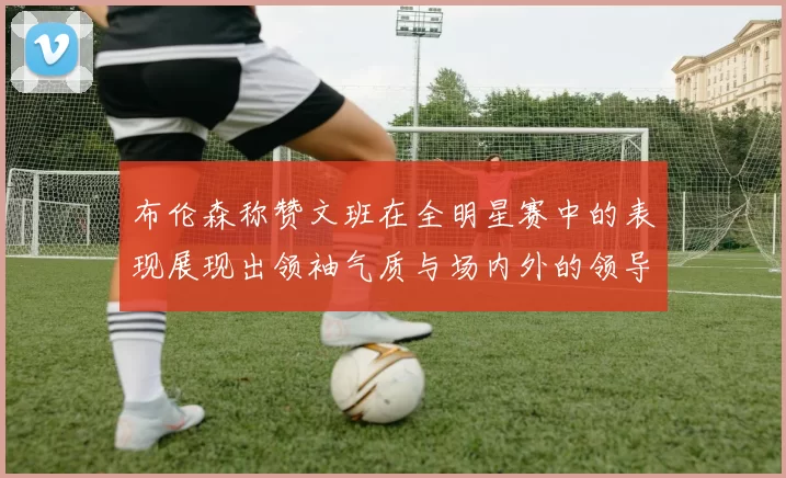 布伦森称赞文班在全明星赛中的表现展现出领袖气质与场内外的领导力
