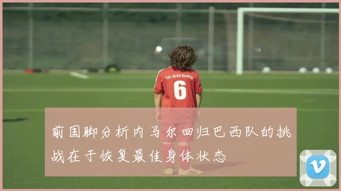 前国脚分析内马尔回归巴西队的挑战在于恢复最佳身体状态
