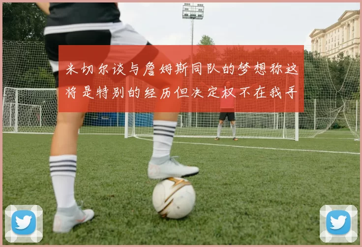 米切尔谈与詹姆斯同队的梦想称这将是特别的经历但决定权不在我手中