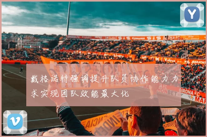 戴格诺特强调提升队员协作能力力求实现团队效能最大化