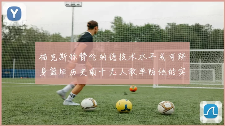 福克斯称赞伦纳德技术水平或可跻身篮坛历史前十无人敢单防他的实力