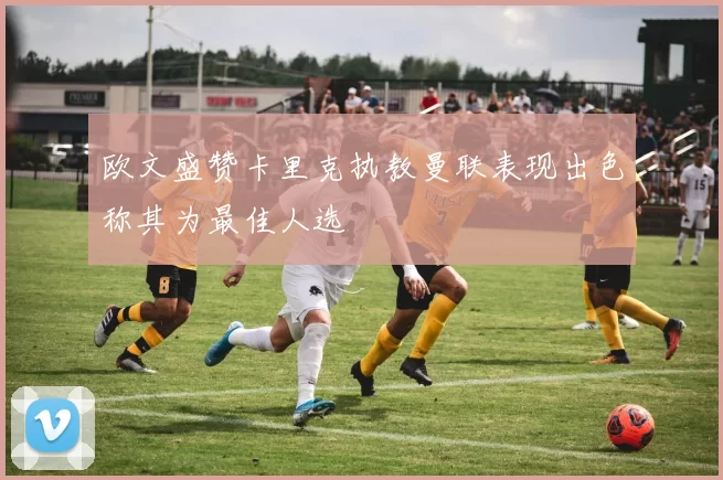 欧文盛赞卡里克执教曼联表现出色称其为最佳人选