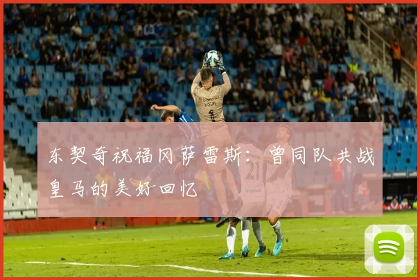 东契奇祝福冈萨雷斯：曾同队共战皇马的美好回忆