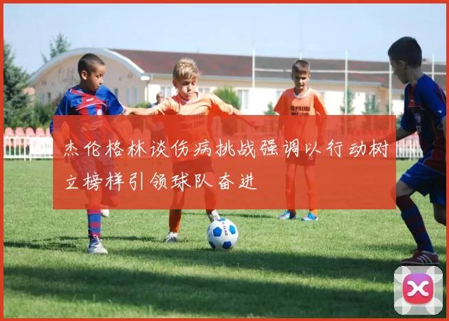 杰伦格林谈伤病挑战强调以行动树立榜样引领球队奋进