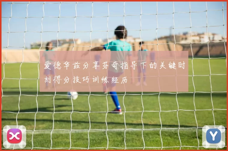 爱德华兹分享芬奇指导下的关键时刻得分技巧训练经历