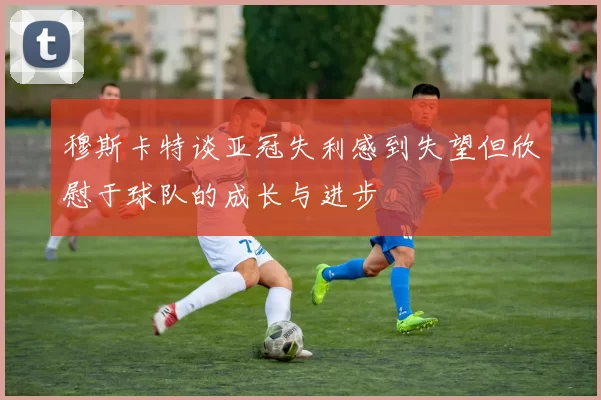穆斯卡特谈亚冠失利感到失望但欣慰于球队的成长与进步
