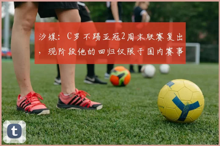 沙媒：C罗不踢亚冠2周末联赛复出，现阶段他的回归仅限于国内赛事