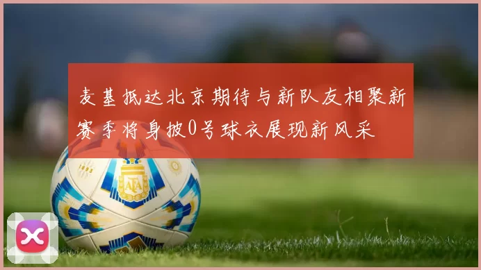 麦基抵达北京期待与新队友相聚新赛季将身披0号球衣展现新风采