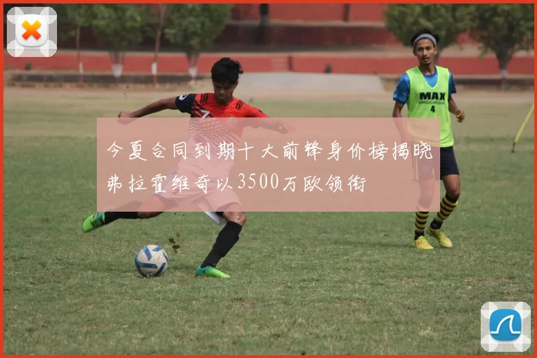 今夏合同到期十大前锋身价榜揭晓弗拉霍维奇以3500万欧领衔