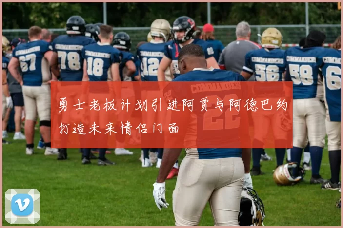 勇士老板计划引进阿贾与阿德巴约打造未来情侣门面