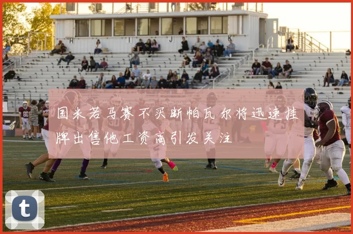 国米若马赛不买断帕瓦尔将迅速挂牌出售他工资高引发关注