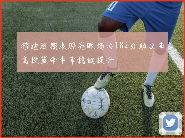 穆迪近期表现亮眼场均182分助攻率高投篮命中率稳健提升