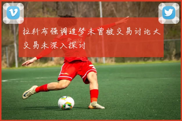 拉科布强调追梦未曾被交易讨论大交易未深入探讨