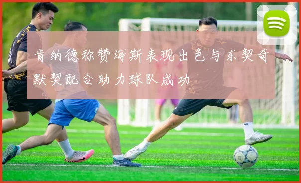 肯纳德称赞海斯表现出色与东契奇默契配合助力球队成功