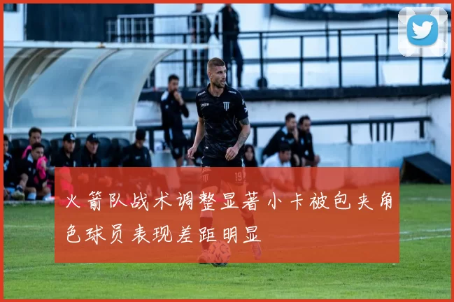 火箭队战术调整显著小卡被包夹角色球员表现差距明显