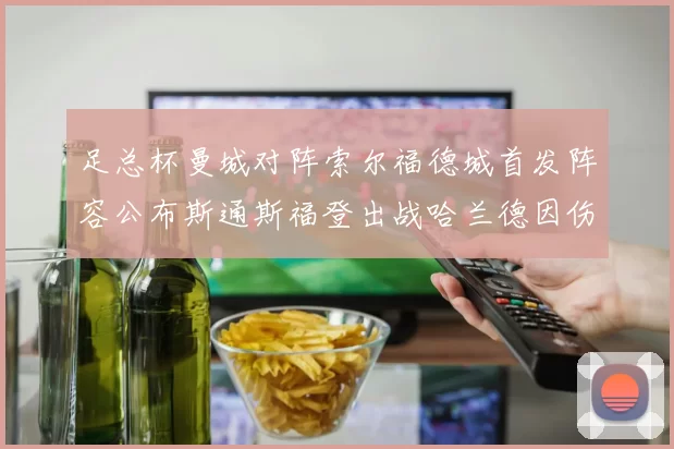 足总杯曼城对阵索尔福德城首发阵容公布斯通斯福登出战哈兰德因伤缺席