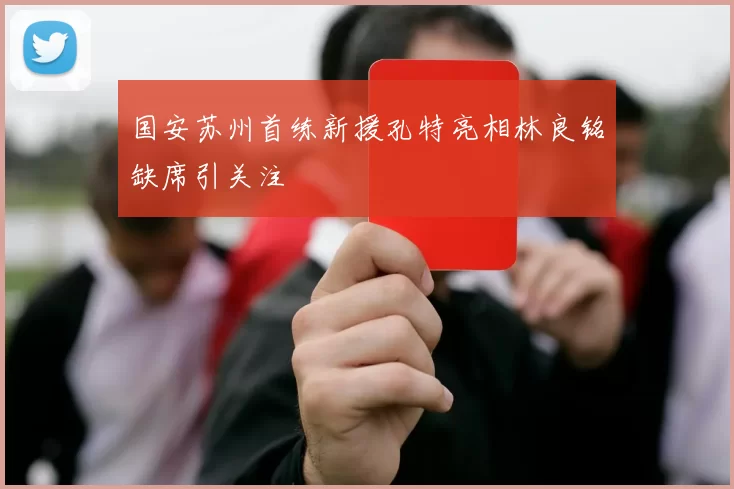 国安苏州首练新援孔特亮相林良铭缺席引关注